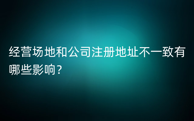经营场地和公司注册地址不一致有哪些影响？